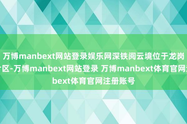 万博manbext网站登录娱乐网深铁阅云境位于龙岗区大运片区-万博manbext网站登录 万博manbext体育官网注册账号