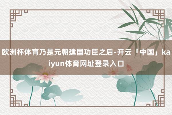 欧洲杯体育乃是元朝建国功臣之后-开云「中国」kaiyun体育网址登录入口