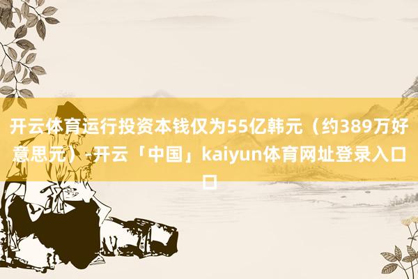 开云体育运行投资本钱仅为55亿韩元（约389万好意思元）-开云「中国」kaiyun体育网址登录入口