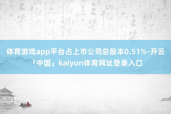 体育游戏app平台占上市公司总股本0.51%-开云「中国」kaiyun体育网址登录入口