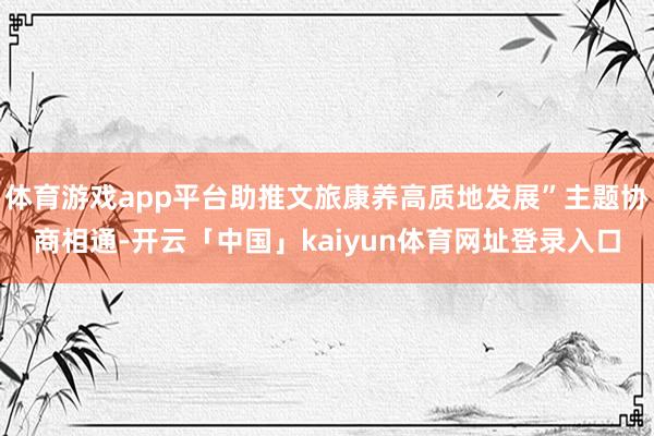 体育游戏app平台助推文旅康养高质地发展”主题协商相通-开云「中国」kaiyun体育网址登录入口