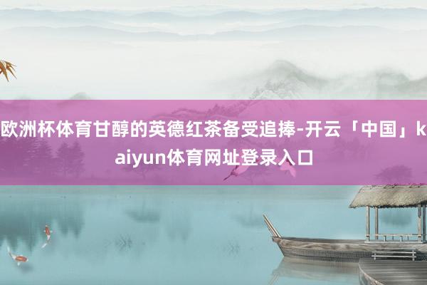 欧洲杯体育甘醇的英德红茶备受追捧-开云「中国」kaiyun体育网址登录入口