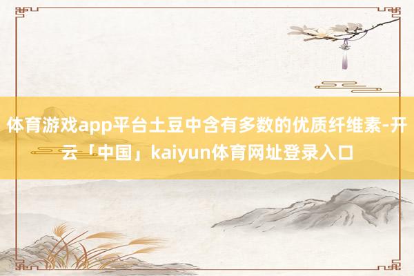 体育游戏app平台土豆中含有多数的优质纤维素-开云「中国」kaiyun体育网址登录入口
