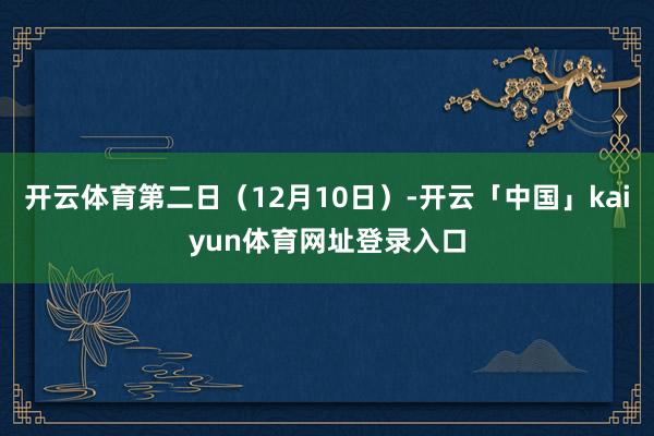 开云体育第二日（12月10日）-开云「中国」kaiyun体育网址登录入口