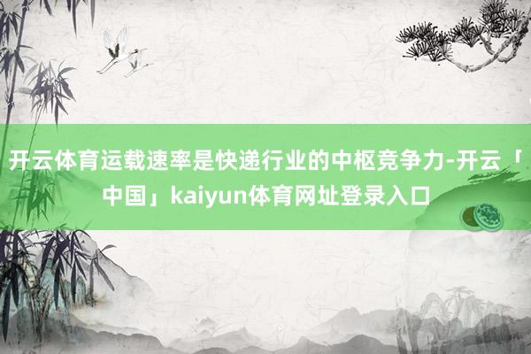 开云体育运载速率是快递行业的中枢竞争力-开云「中国」kaiyun体育网址登录入口