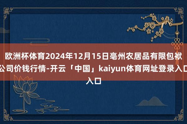欧洲杯体育2024年12月15日亳州农居品有限包袱公司价钱行情-开云「中国」kaiyun体育网址登录入口