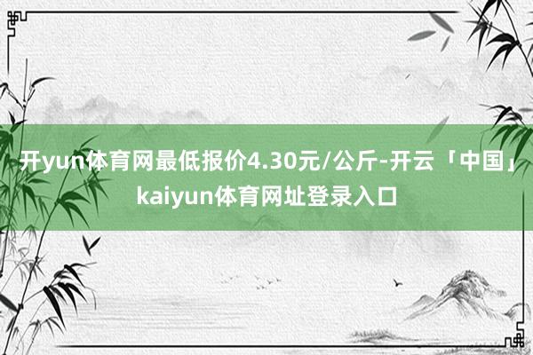 开yun体育网最低报价4.30元/公斤-开云「中国」kaiyun体育网址登录入口