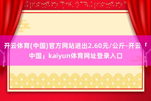 开云体育(中国)官方网站进出2.60元/公斤-开云「中国」kaiyun体育网址登录入口