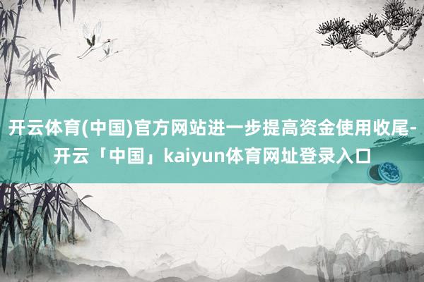 开云体育(中国)官方网站进一步提高资金使用收尾-开云「中国」kaiyun体育网址登录入口