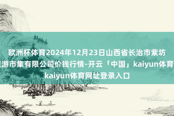 欧洲杯体育2024年12月23日山西省长治市紫坊农产物空洞交游市集有限公司价钱行情-开云「中国」kaiyun体育网址登录入口