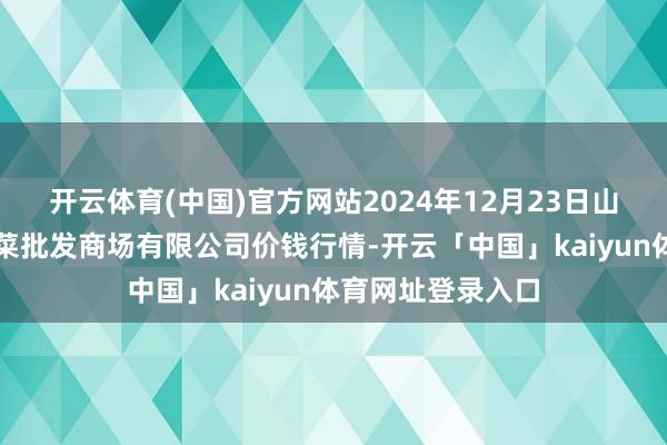 开云体育(中国)官方网站2024年12月23日山西省朔州大运果菜批发商场有限公司价钱行情-开云「中国」kaiyun体育网址登录入口