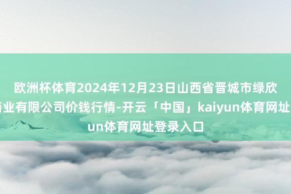 欧洲杯体育2024年12月23日山西省晋城市绿欣农产物商业有限公司价钱行情-开云「中国」kaiyun体育网址登录入口