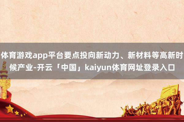 体育游戏app平台要点投向新动力、新材料等高新时候产业-开云「中国」kaiyun体育网址登录入口