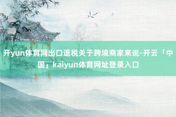 开yun体育网出口退税关于跨境商家来说-开云「中国」kaiyun体育网址登录入口