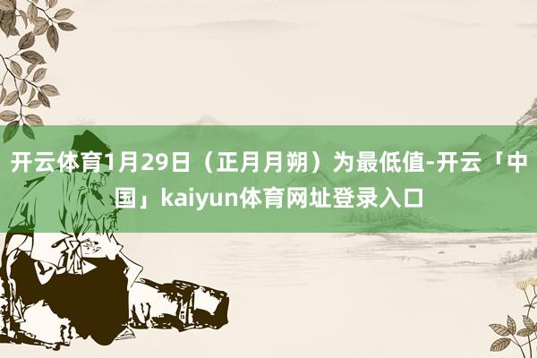 开云体育1月29日（正月月朔）为最低值-开云「中国」kaiyun体育网址登录入口
