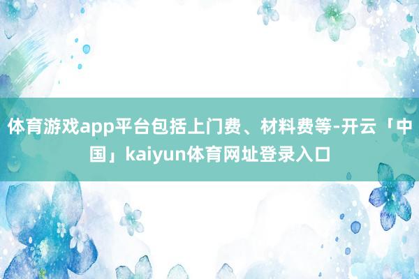 体育游戏app平台包括上门费、材料费等-开云「中国」kaiyun体育网址登录入口