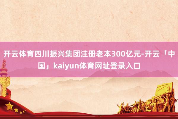 开云体育四川振兴集团注册老本300亿元-开云「中国」kaiyun体育网址登录入口