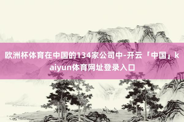 欧洲杯体育在中国的134家公司中-开云「中国」kaiyun体育网址登录入口
