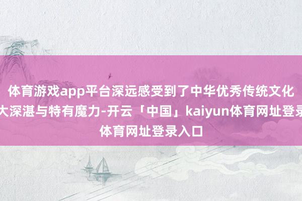 体育游戏app平台深远感受到了中华优秀传统文化的博大深湛与特有魔力-开云「中国」kaiyun体育网址登录入口