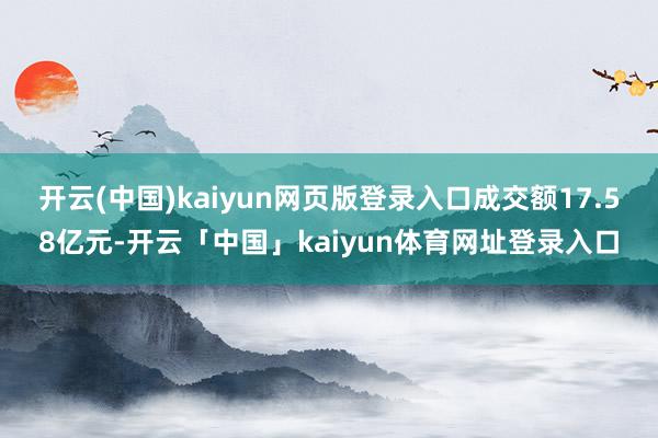 开云(中国)kaiyun网页版登录入口成交额17.58亿元-开云「中国」kaiyun体育网址登录入口