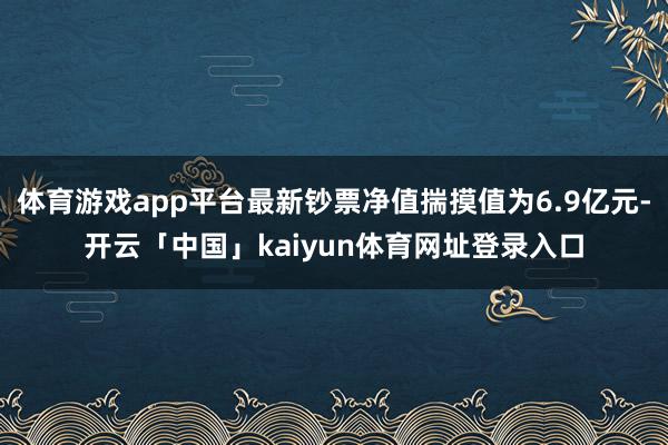 体育游戏app平台最新钞票净值揣摸值为6.9亿元-开云「中国」kaiyun体育网址登录入口