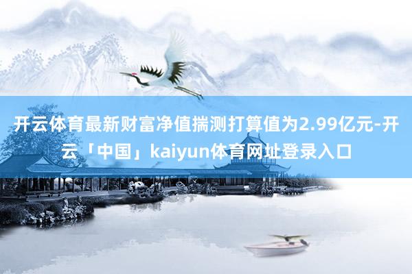 开云体育最新财富净值揣测打算值为2.99亿元-开云「中国」kaiyun体育网址登录入口