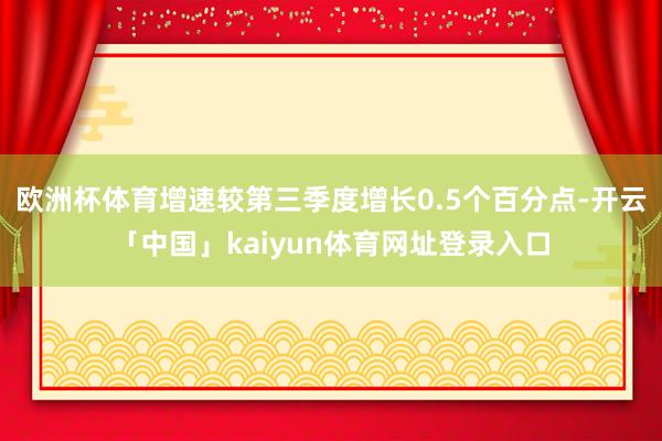 欧洲杯体育增速较第三季度增长0.5个百分点-开云「中国」kaiyun体育网址登录入口