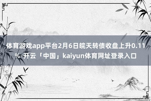 体育游戏app平台2月6日皖天转债收盘上升0.11%-开云「中国」kaiyun体育网址登录入口