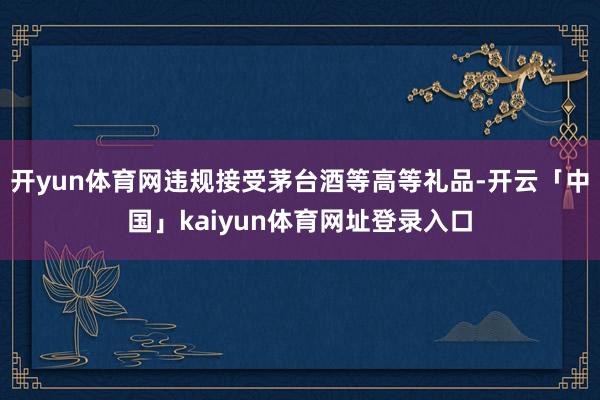 开yun体育网违规接受茅台酒等高等礼品-开云「中国」kaiyun体育网址登录入口