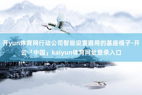 开yun体育网行动公司智能设置器用的基座模子-开云「中国」kaiyun体育网址登录入口