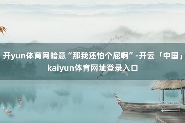 开yun体育网暗意“那我还怕个屁啊”-开云「中国」kaiyun体育网址登录入口
